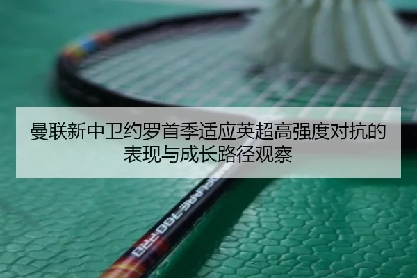曼联新中卫约罗首季适应英超高强度对抗的表现与成长路径观察